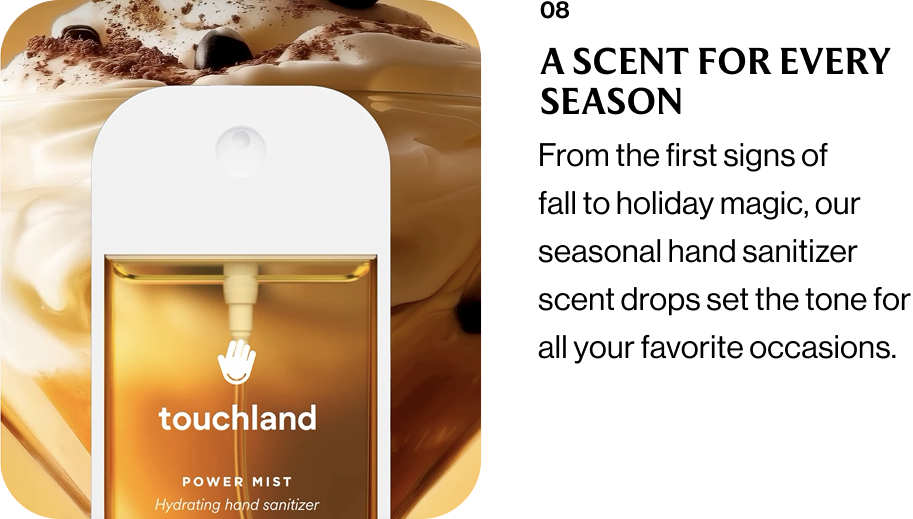 08 A SCENT FOR EVERY SEASON From the first signs of fall to holiday magic, our seasonal hand sanitizer scent drops set the tone for all your favorite occasions.