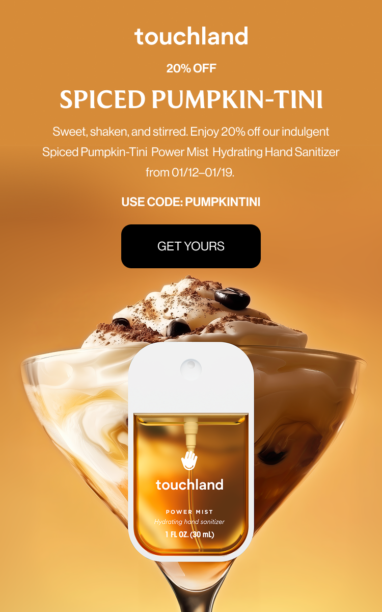 20% OFF SPICED PUMPKIN-TINI Sweet, shaken, and stirred. Enjoy 20% off our indulgent Spiced Pumpkin-Tini Power Mist Hydrating Hand Sanitizer from 01/12–01/19. Spritz responsibly. USE CODE: PUMPKINTINI Get Yours