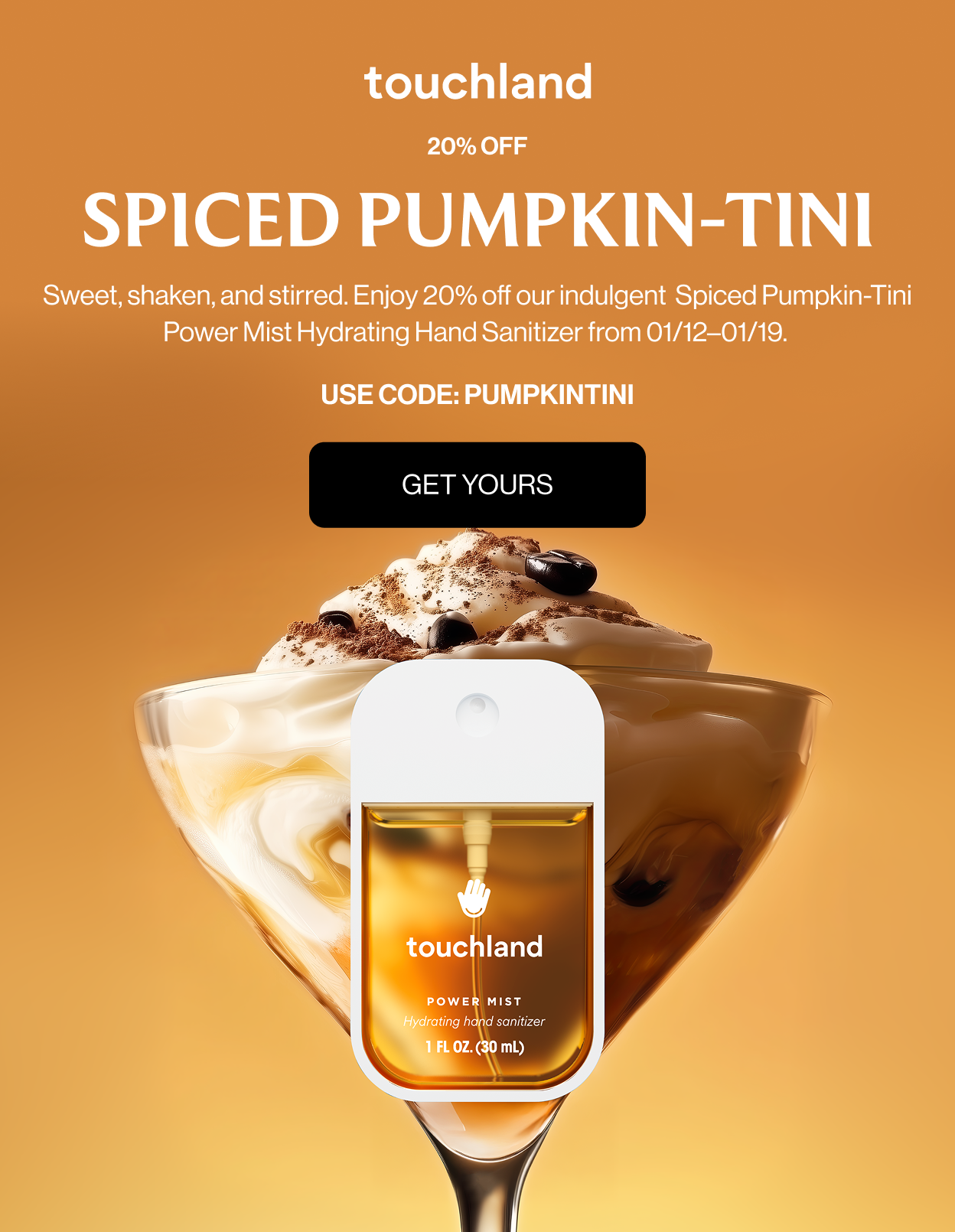 20% OFF SPICED PUMPKIN-TINI Sweet, shaken, and stirred. Enjoy 20% off our indulgent Spiced Pumpkin-Tini Power Mist Hydrating Hand Sanitizer from 01/12–01/19. Spritz responsibly.  USE CODE: PUMPKINTINI Get Yours