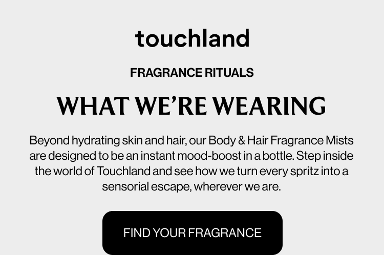 FRAGRANCE RITUALS WHAT WE’RE WEARING Beyond hydrating skin and hair, our Body & Hair Fragrance Mists are designed to be an instant mood-boost in a bottle. Step inside the world of Touchland and see how we turn every spritz into a sensorial escape, wherever we are. FIND YOUR FRAGRANCE