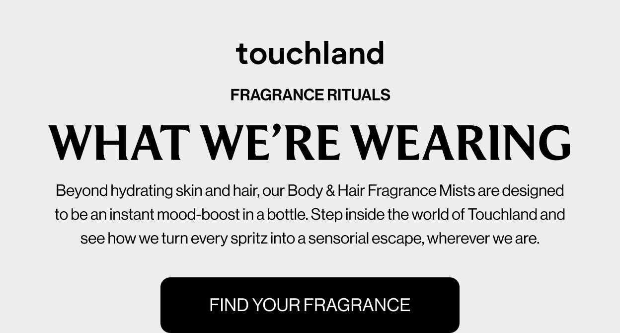 FRAGRANCE RITUALS WHAT WE’RE WEARING Beyond hydrating skin and hair, our Body & Hair Fragrance Mists are designed to be an instant mood-boost in a bottle. Step inside the world of Touchland and see how we turn every spritz into a sensorial escape, wherever we are. FIND YOUR FRAGRANCE