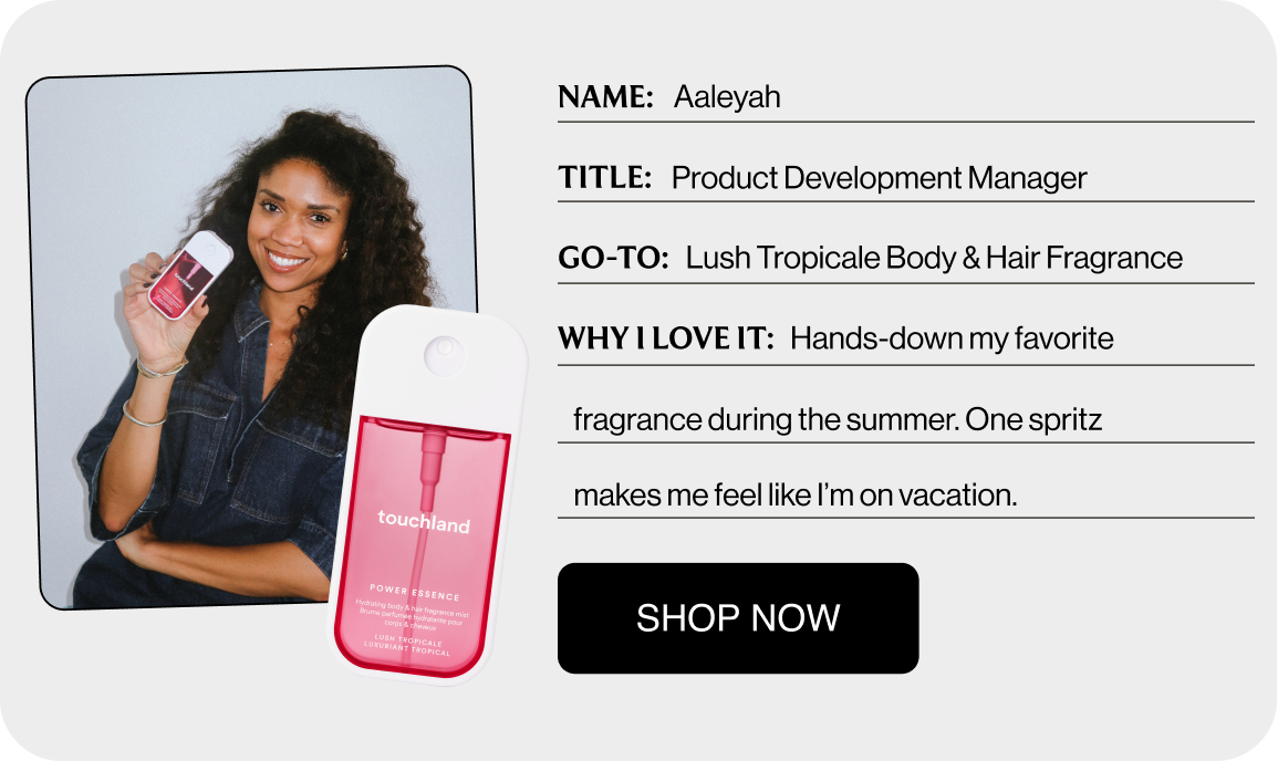 NAME: Aaleyah TITLE: Product Development Manager GO-TO: Lush Tropicale Body & Hair Fragrance WHY I LOVE IT: Hands-down my favorite fragrance during the summer. One spritz makes me feel like I’m on vacation. Shop Now