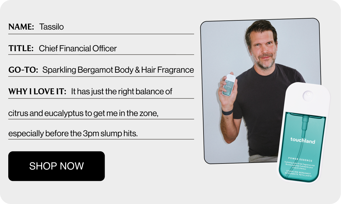 NAME: Tassilo TITLE: Chief Financial Officer GO-TO: Sparkling Bergamot Body & Hair Fragrance WHY I LOVE IT: It has just the right balance of citrus and eucalyptus to get me in the zone, especially before the 3pm slump hits. Shop Now