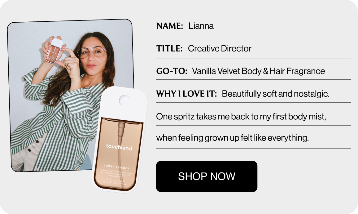 NAME: Lianna TITLE: Creative Director GO-TO: Vanilla Velvet Body & Hair Fragrance WHY I LOVE IT: Beautifully soft and nostalgic. One spritz takes me back to my first body mist, when feeling grown up felt like everything. Shop Now