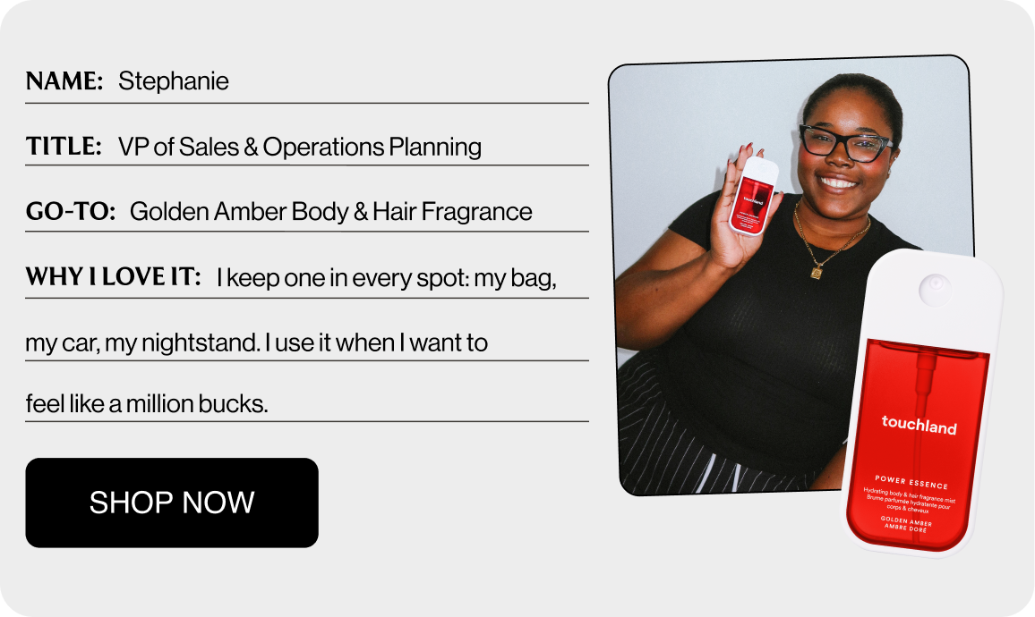 NAME: Stephanie TITLE: VP of Sales & Operations Planning GO-TO: Golden Amber Body & Hair Fragrance WHY I LOVE IT: I keep one in every spot: my bag, my car, my nightstand. I use it when I want to feel like a million bucks. Shop Now