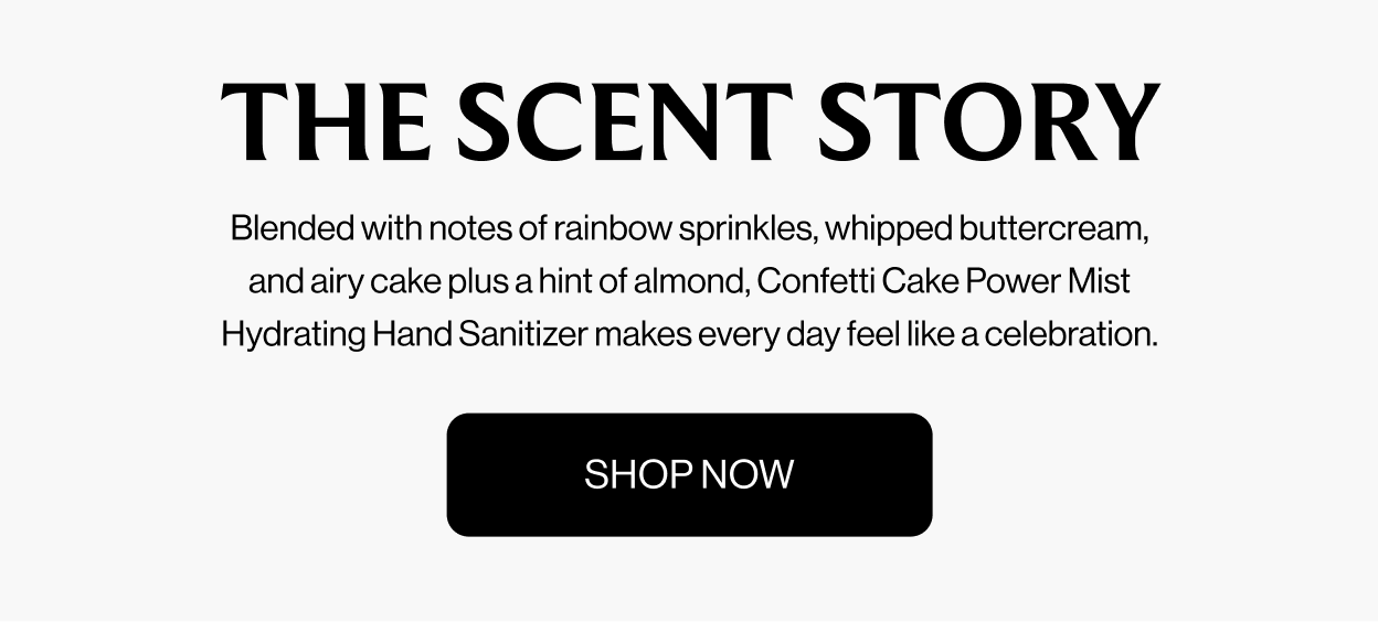 THE SCENT STORY Blended with notes of rainbow sprinkles, whipped buttercream, and airy  cake plus a hint of almond, Confetti Cake Power Mist Hydrating Hand Sanitizer  makes every day feel like a celebration. shop now
