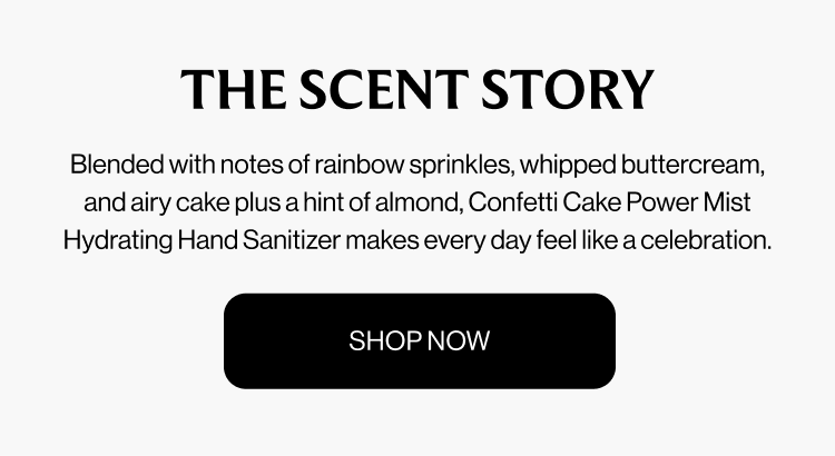 THE SCENT STORY Blended with notes of rainbow sprinkles, whipped buttercream, and airy cake plus a hint of almond, Confetti Cake Power Mist Hydrating Hand Sanitizer makes every day feel like a celebration. shop now