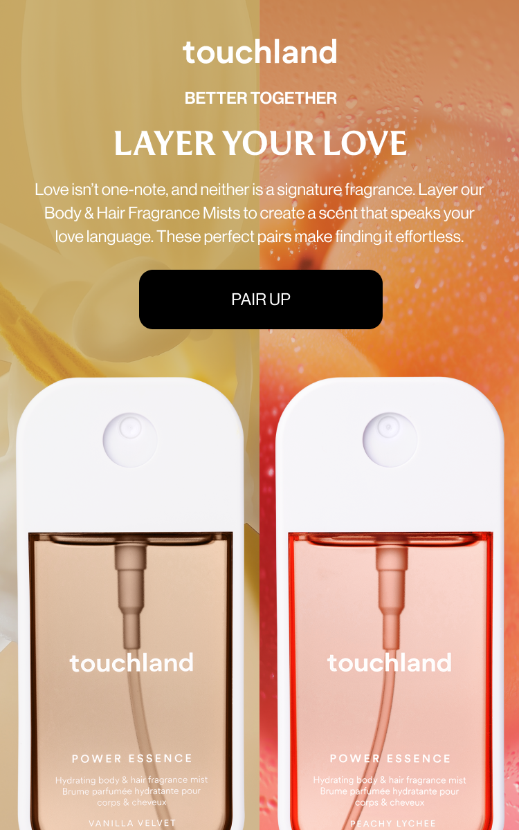 Better Together LAYER YOUR LOVE Love isn’t one-note, and neither is a signature fragrance. Layer our Body & Hair Fragrance Mists to create a scent that speaks your love language. These perfect pairs make finding it effortless. Pair Up