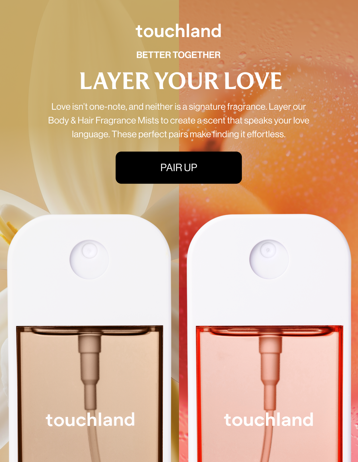 Better Together LAYER YOUR LOVE Love isn’t one-note, and neither is a signature fragrance. Layer our Body & Hair Fragrance Mists to create a scent that speaks your love language. These perfect pairs make finding it effortless. Pair Up