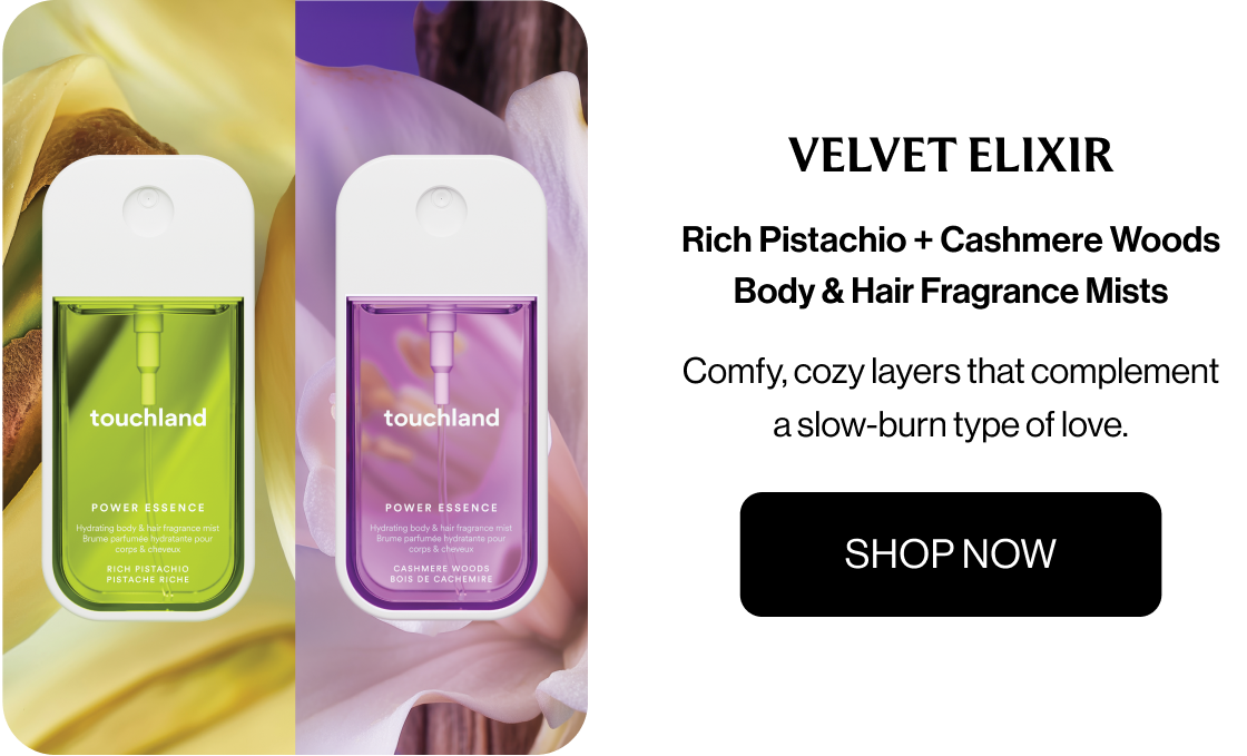 Velvet Elixir Rich Pistachio + Cashmere Woods Body & Hair Fragrance Mists Comfy, cozy layers that complement a slow-burn type of love. SHOP NOW