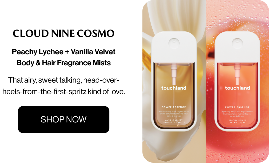 Cloud Nine Cosmo  Peachy Lychee + Vanilla Velvet Body & Hair Fragrance Mists That airy, sweet talking, head-over-heels-from-the-first-spritz kind of love. SHOP NOW