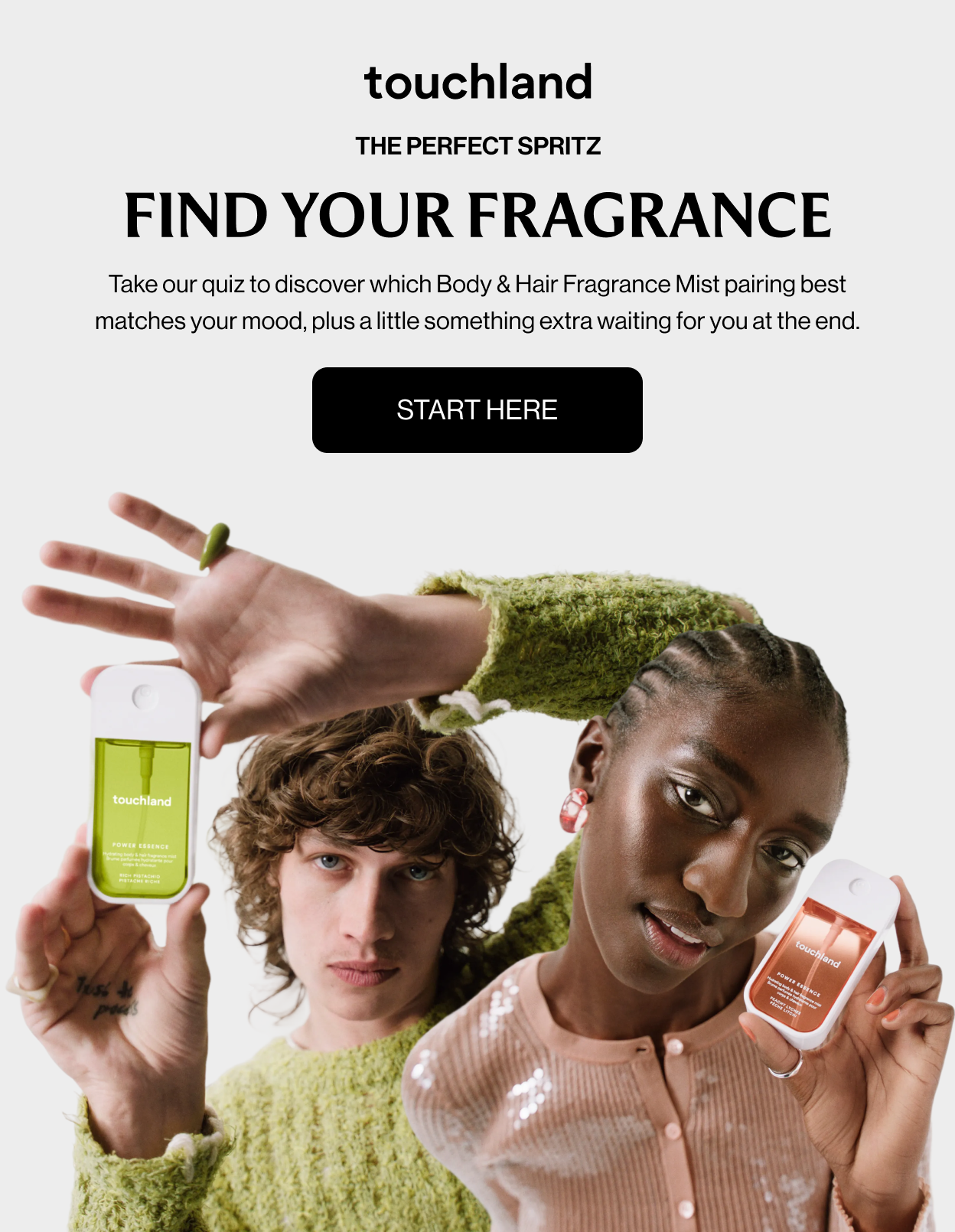 THE PERFECT SPRITZ FIND YOUR FRAGRANCE Take our quiz to discover which Body & Hair Fragrance Mist pairing best matches your mood, plus a little something extra waiting for you at the end. START HERE