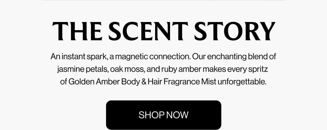 THE SCENT STORY An instant spark, a magnetic connection. Our enchanting blend of jasmine petals, oak moss, and ruby amber makes every spritz  of Golden Amber Body & Hair Fragrance Mist unforgettable. Shop Now
