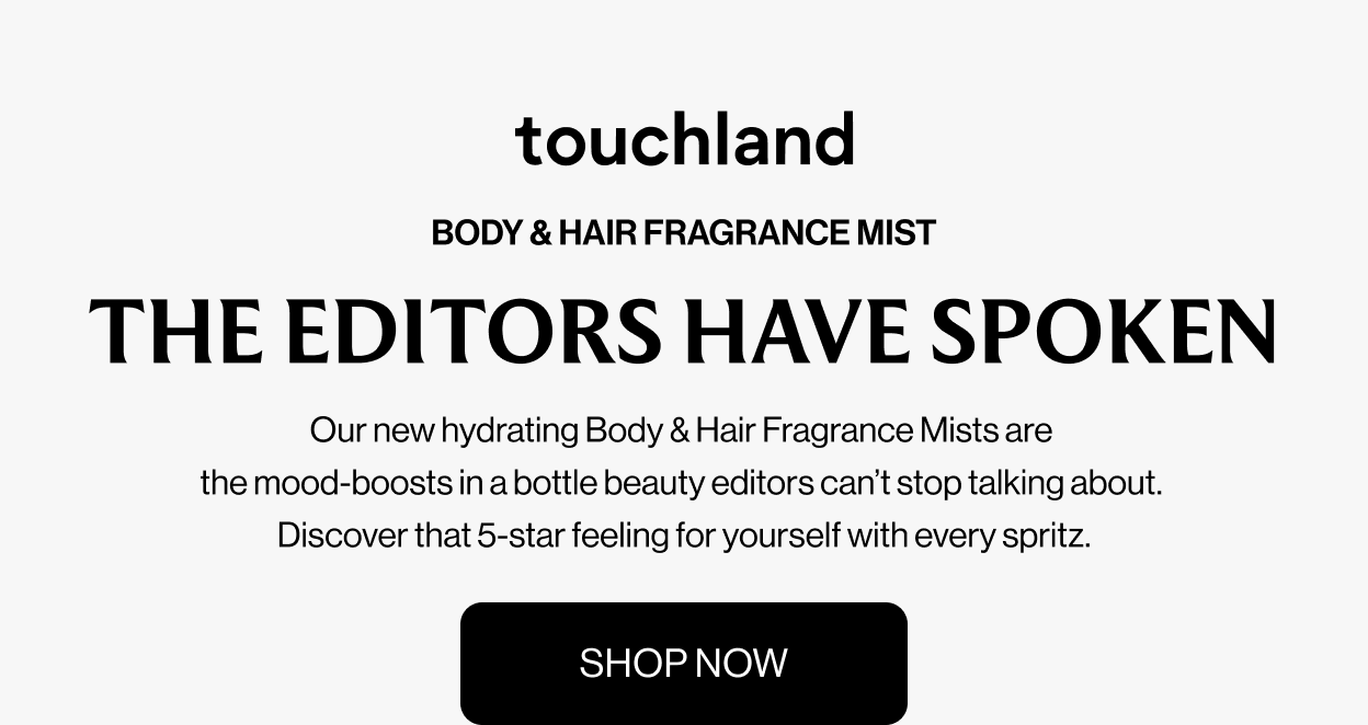 BODY & HAIR FRAGRANCE MIST THE EDITORS HAVE SPOKEN Our new hydrating Body & Hair Fragrance Mists are the mood-boosts in a bottle beauty editors can’t stop talking about. Discover that 5-star feeling for yourself with every spritz.