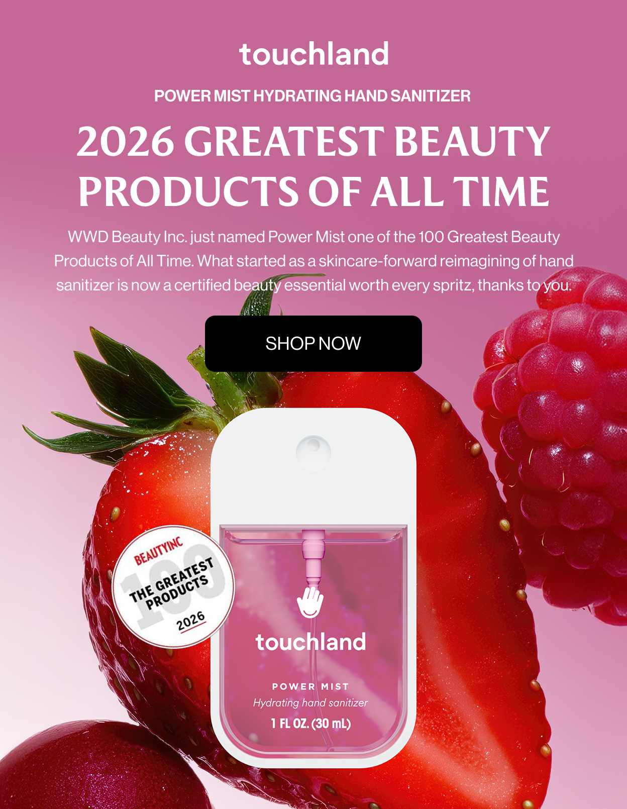 2026 GREATEST BEAUTY PRODUCTS OF ALL TIME WWD Beauty Inc. just named Power Mist one of the 100 Greatest Beauty Products of All Time. What started as a skincare-forward reimagining of hand sanitizer is now a certified beauty essential worth every spritz, thanks to you. Shop Now