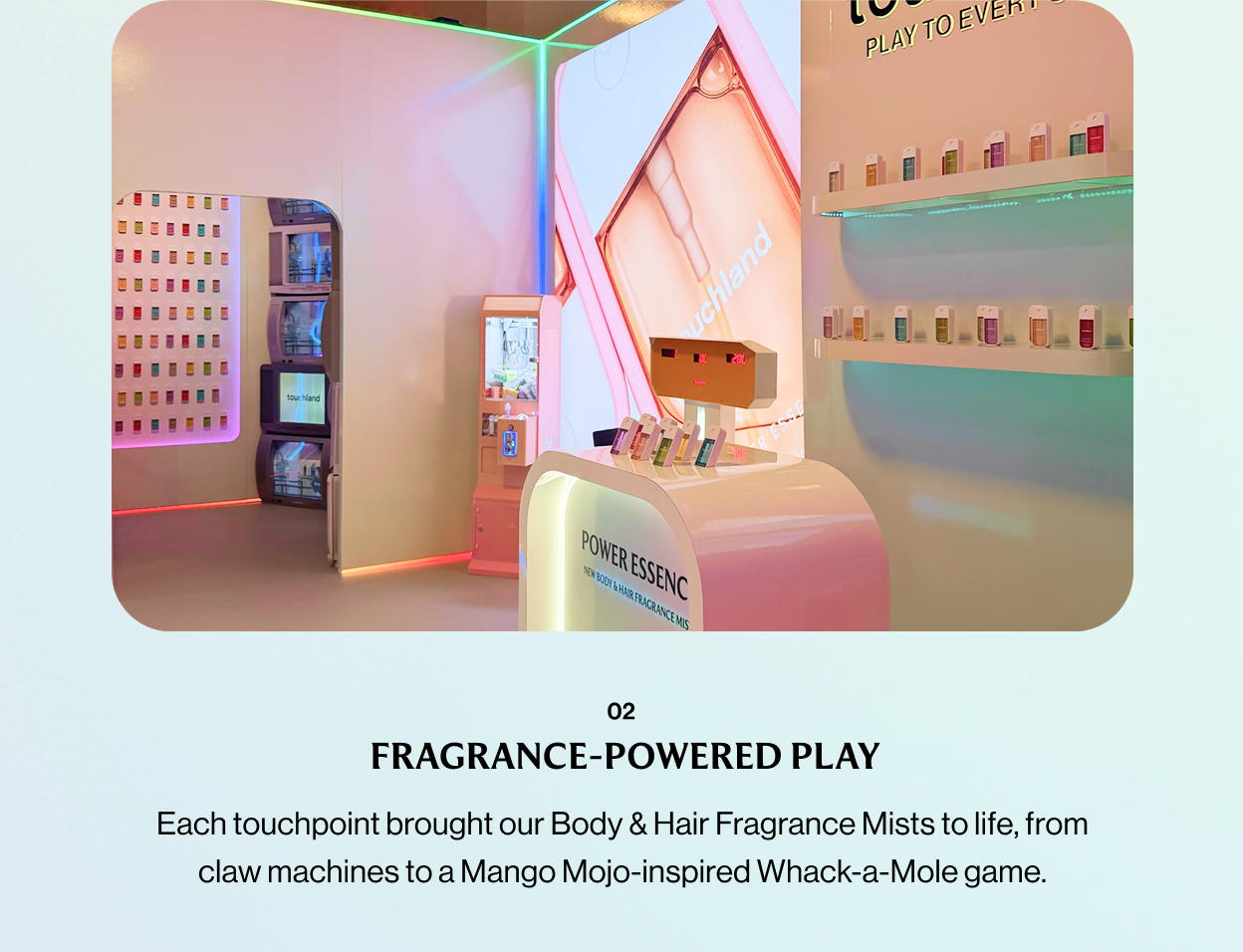 02 FRAGRANCE-POWERED PLAY Each touchpoint brought our Body & Hair Fragrance Mists to life, from claw machines to a Mango Mojo-inspired Whack-a-Mole game.