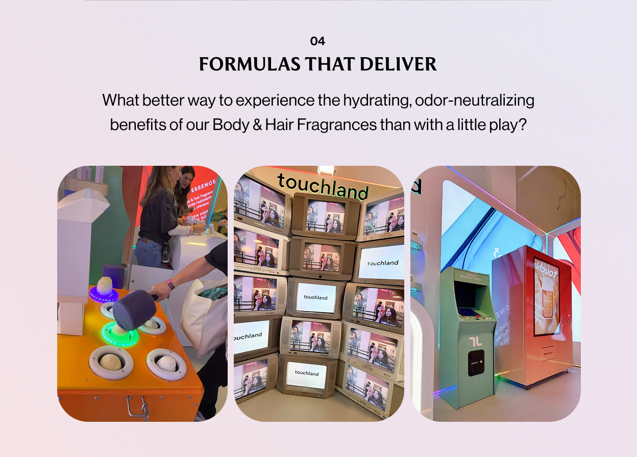 04 FORMULAS THAT DELIVER What better way to experience the hydrating, odor-neutralizing benefits of our Body & Hair Fragrances than with a little play?