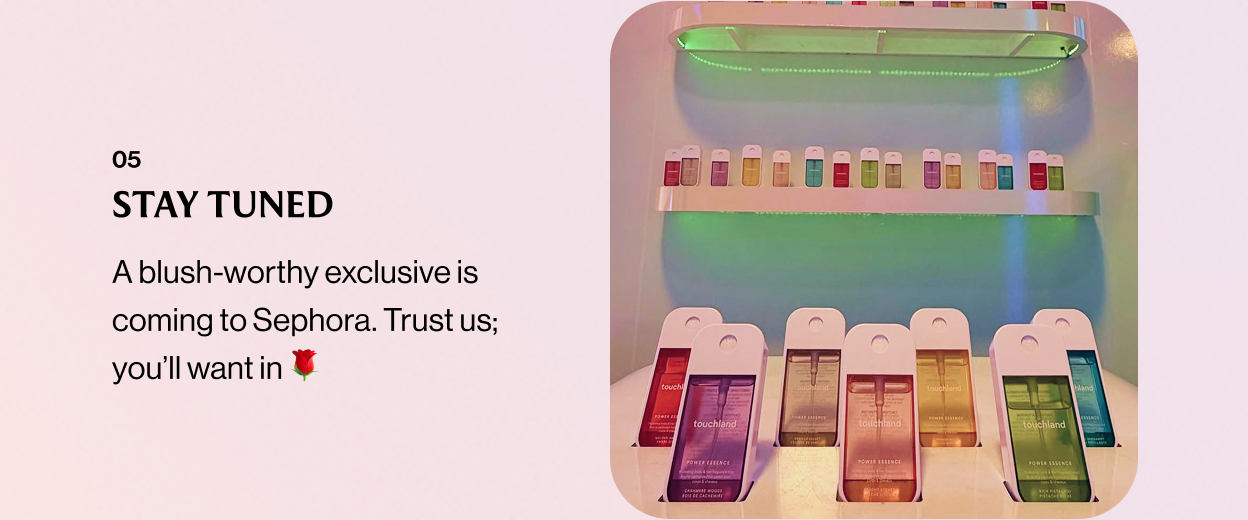 05 STAY TUNED A blush-worthy exclusive is coming to Sephora. Trust us; you’ll want in 🌹