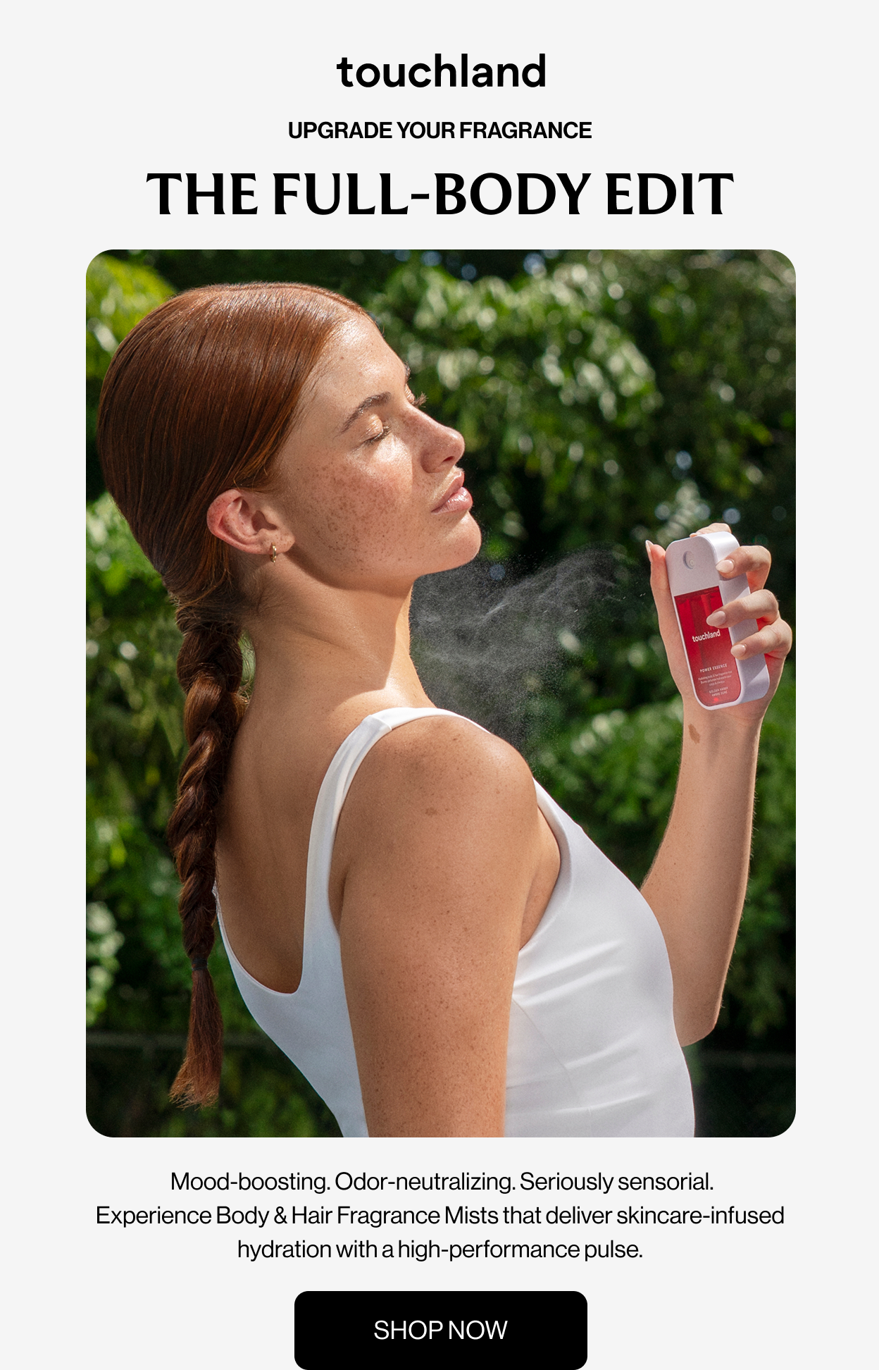 UPGRADE YOUR FRAGRANCE THE FULL-BODY EDIT Mood-boosting. Odor-neutralizing. Seriously sensorial. Experience Body & Hair Fragrance Mists that deliver skincare-infused hydration with a high-performance pulse. SHOP NOW
