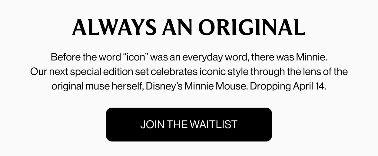 ALWAYS AN ORIGINAL Before the word “icon” was an everyday word, there was Minnie. Our next special edition set celebrates iconic style through the lens of the original muse herself, Disney’s Minnie Mouse. Dropping April 14. join the waitlist