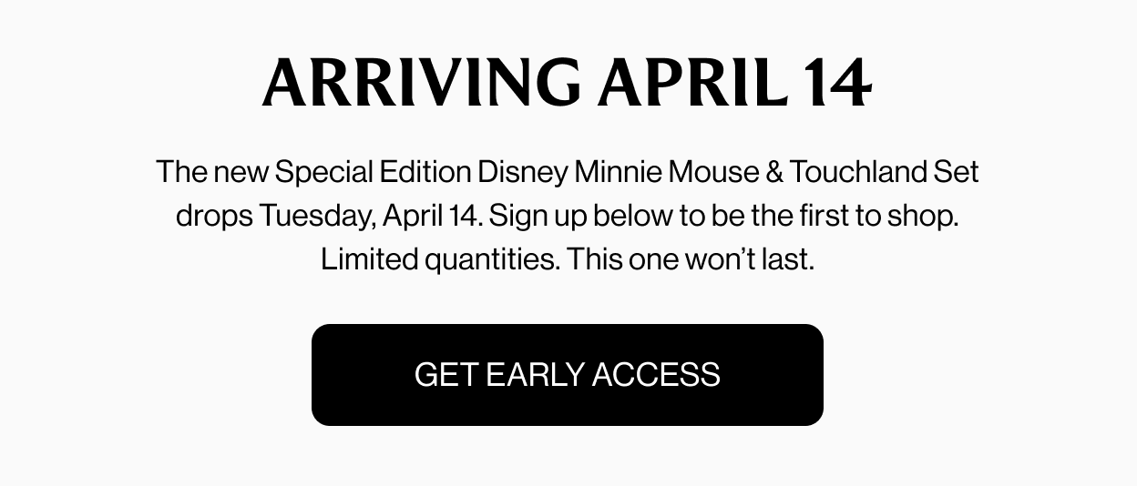 ARRIVING APRIL 14 The new Special Edition Disney Minnie Mouse & Touchland Set drops Tuesday, April 14. Sign up below to be the first to shop. Limited quantities. This one won’t last. Get Early Access