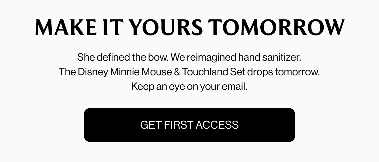 MAKE IT YOURS TOMORROW She defined the bow. We reimagined hand sanitizer. The Disney Minnie Mouse & Touchland Set drops tomorrow. Keep an eye on your email. GET FIRST ACCESS
