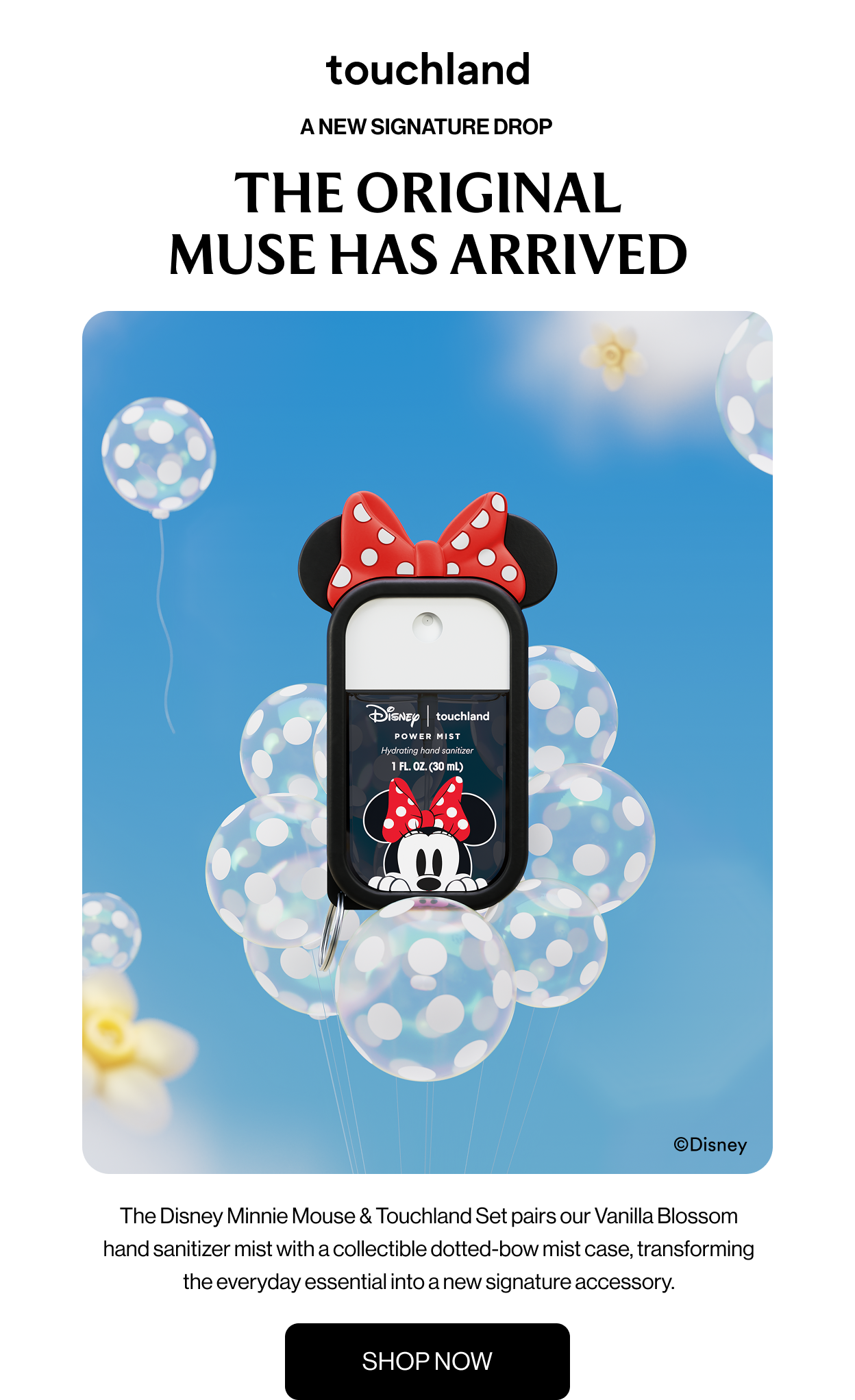 A NEW SIGNATURE DROP&nbsp;THE ORIGINAL MUSE HAS ARRIVED The Disney Minnie Mouse & Touchland Set pairs our Vanilla Blossom hand sanitizer mist with a collectible dotted-bow mist case, transforming the everyday essential into a new signature accessory. SHOP NOW