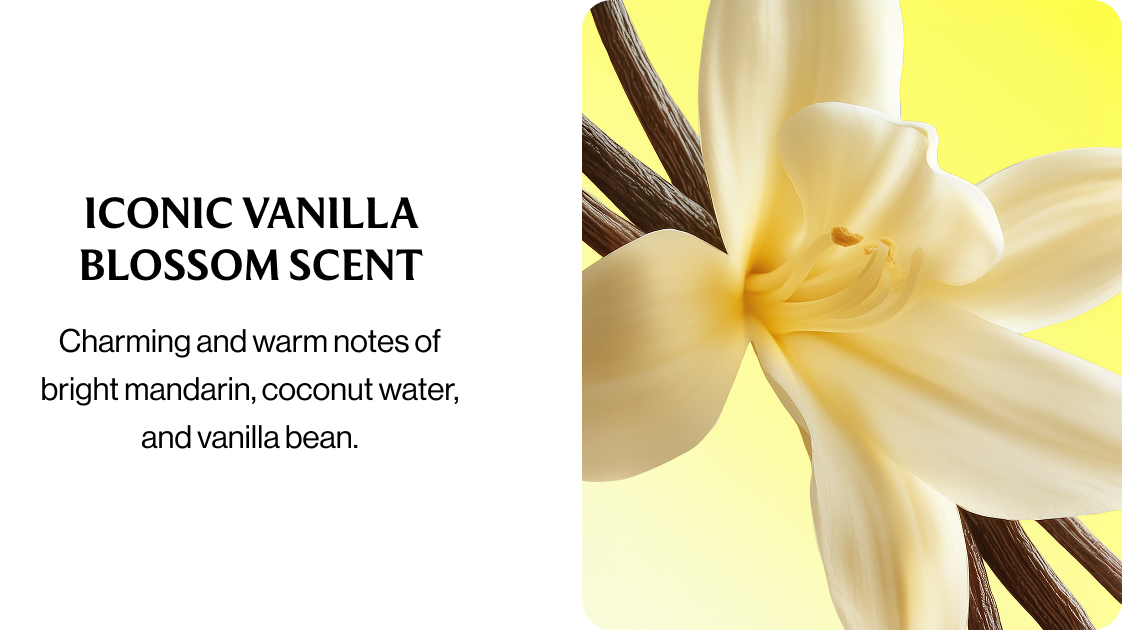 ICONIC VANILLA BLOSSOM SCENT Charming and warm notes of bright mandarin, coconut water, and vanilla bean.