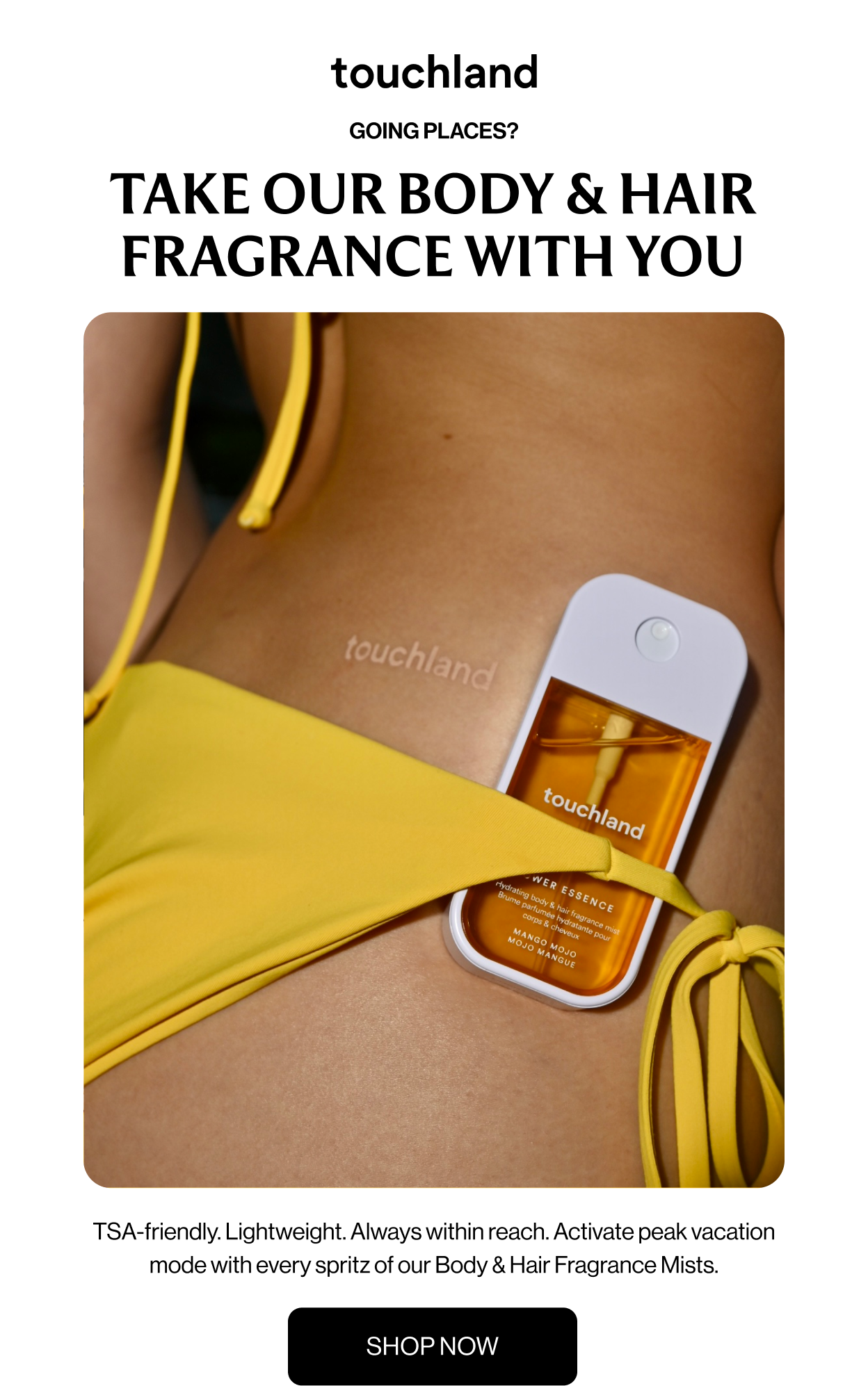 GOING PLACES? TAKE our body & hair fragrance with you TSA-friendly. Lightweight. Always within reach. Activate peak vacation mode with every spritz of our Body & Hair Fragrance Mists. SHOP NOW