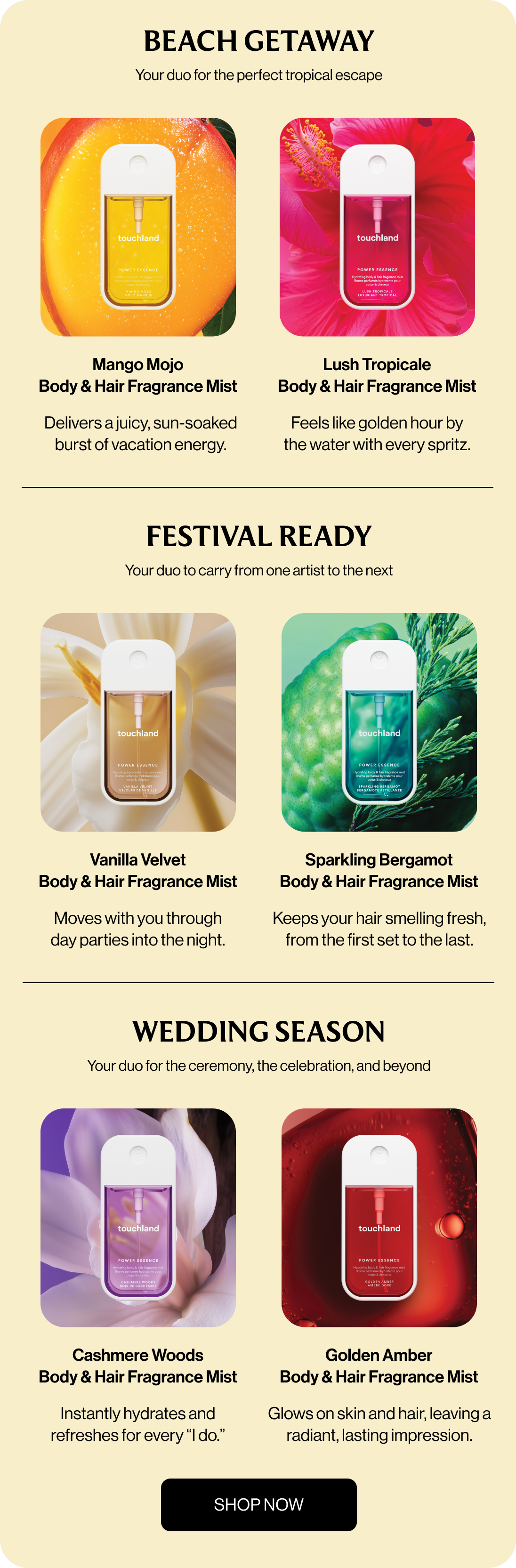 Beach Getaway Your duo for the perfect tropical escape Mango Mojo Body & Hair Fragrance Mist Lush Tropicale Body & Hair Fragrance Mist Delivers a juicy, sun-soaked burst of vacation energy. Feels like golden hour by the water with every spritz. FESTIVAL READY Your duo to carry from one artist to the next Vanilla Velvet Body & Hair Fragrance Mist Sparkling bergamot Body & Hair Fragrance Mist Moves with you through day parties into the night. Keeps your hair smelling fresh, from the first set to the last. WEDDING SEASON Your duo for the ceremony, the celebration, and beyond Cashmere Woods Body & Hair Fragrance Mist Golden Amber Body & Hair Fragrance Mist Instantly hydrates and refreshes for every “I do.” Glows on skin and hair, leaving a radiant, lasting impression. Shop now