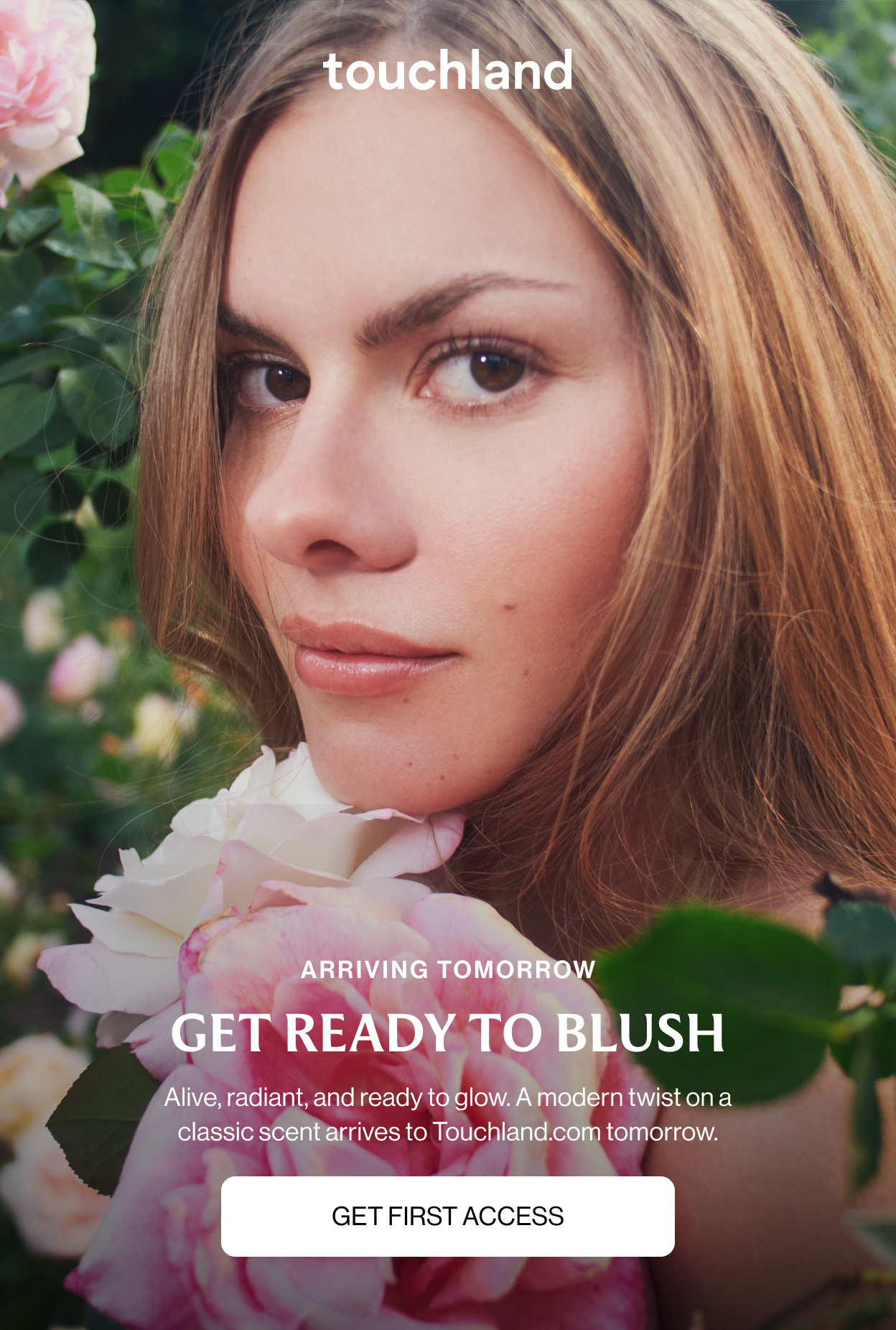 ARRIVING TOMORROW GET READY TO BLUSH Alive, radiant, and ready to glow. A modern twist on a classic scent arrives to Touchland.com tomorrow. GET FIRST ACCESS