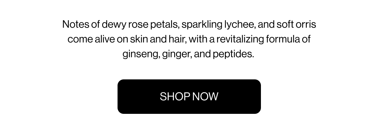 Notes of dewy rose petals, sparkling lychee, and soft orris come alive on skin and hair, with a revitalizing formula of ginseng, ginger, and peptides.&nbsp; SHOP NOW