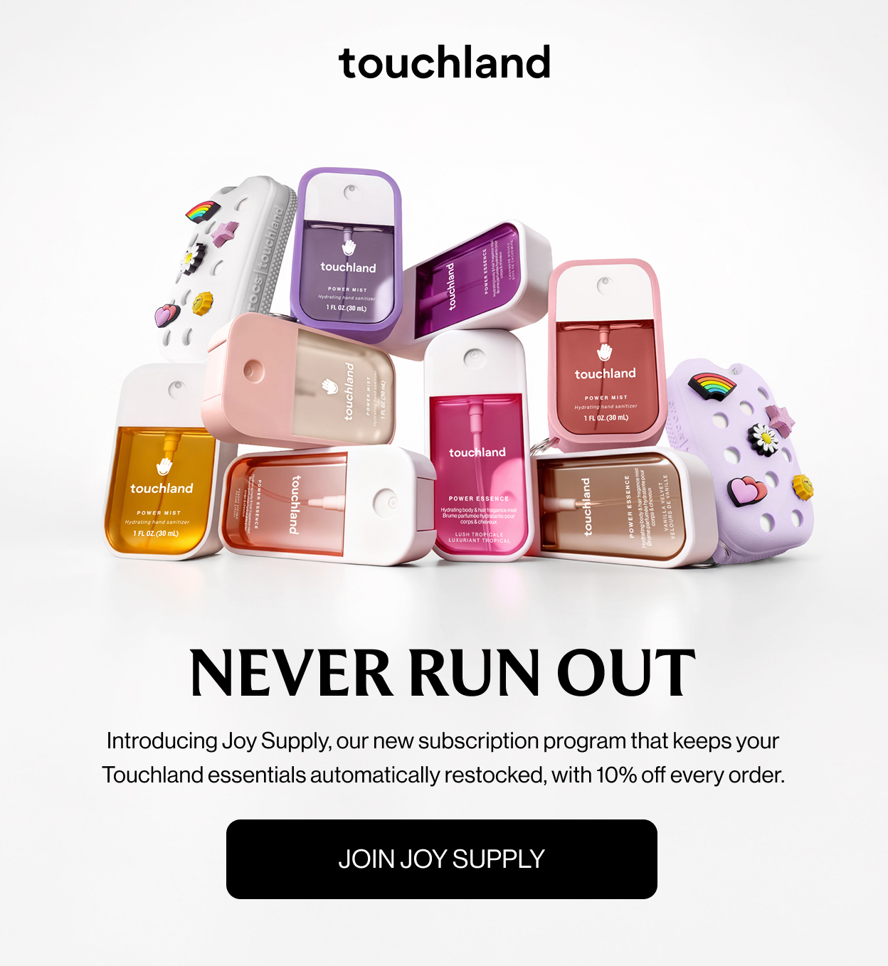 NEVER RUN OUT Introducing Joy Supply, our new subscription program that keeps your Touchland essentials automatically restocked, with 10% off every order. JOIN JOY SUPPLY