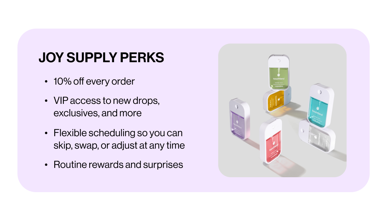 JOY SUPPLY PERKS 10% off every order  VIP access to new drops, exclusives, and more  Flexible scheduling so you can skip, swap, or adjust at any time  Routine rewards and surprises 