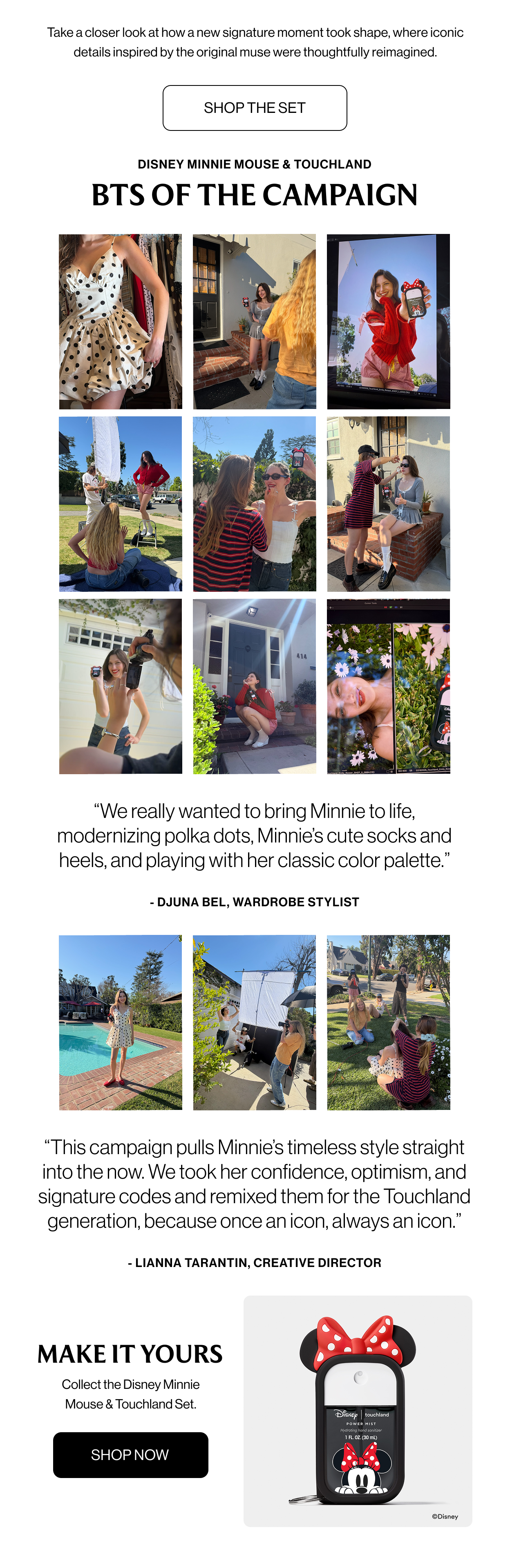 DISNEY MINNIE MOUSE & TOUCHLAND BEHIND THE CAMPAIGN Take a closer look at how a new signature moment took shape, and where iconic details were thoughtfully reimagined. shop now  “We really wanted to bring Minnie to life, modernizing polka dots, Minnie’s cute socks and heels, and playing with her classic color palette.”  - Djuna Bel, Wardrobe Stylist  This campaign pulls Minnie’s timeless style straight into the now. We took her confidence, optimism, and signature codes and remixed them for the Touchland generation, because once an icon, always an icon.”  - LIANNA TARANTIN, CREATIVE DIRECTOR  MAKE IT YOURS Collect the Disney Minnie Mouse & Touchland Set. Shop Now