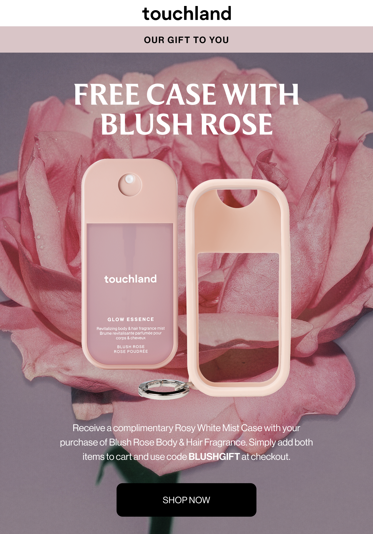 OUR GIFT TO YOU FREE CASE WITH BLUSH ROSE Receive a complimentary Rosy White Mist Case with your purchase of Blush Rose Body & Hair Fragrance. Simply add both items to cart and use code BLUSHGIFT at checkout. SHOP NOW