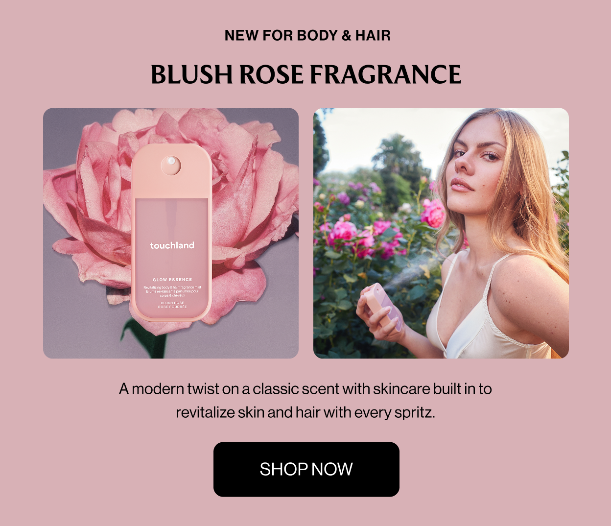  NEW FOR BODY & HAIR BLUSH ROSE FRAGRANCE A modern twist on a classic scent with skincare built in to revitalize skin and hair with every spritz. Shop Now