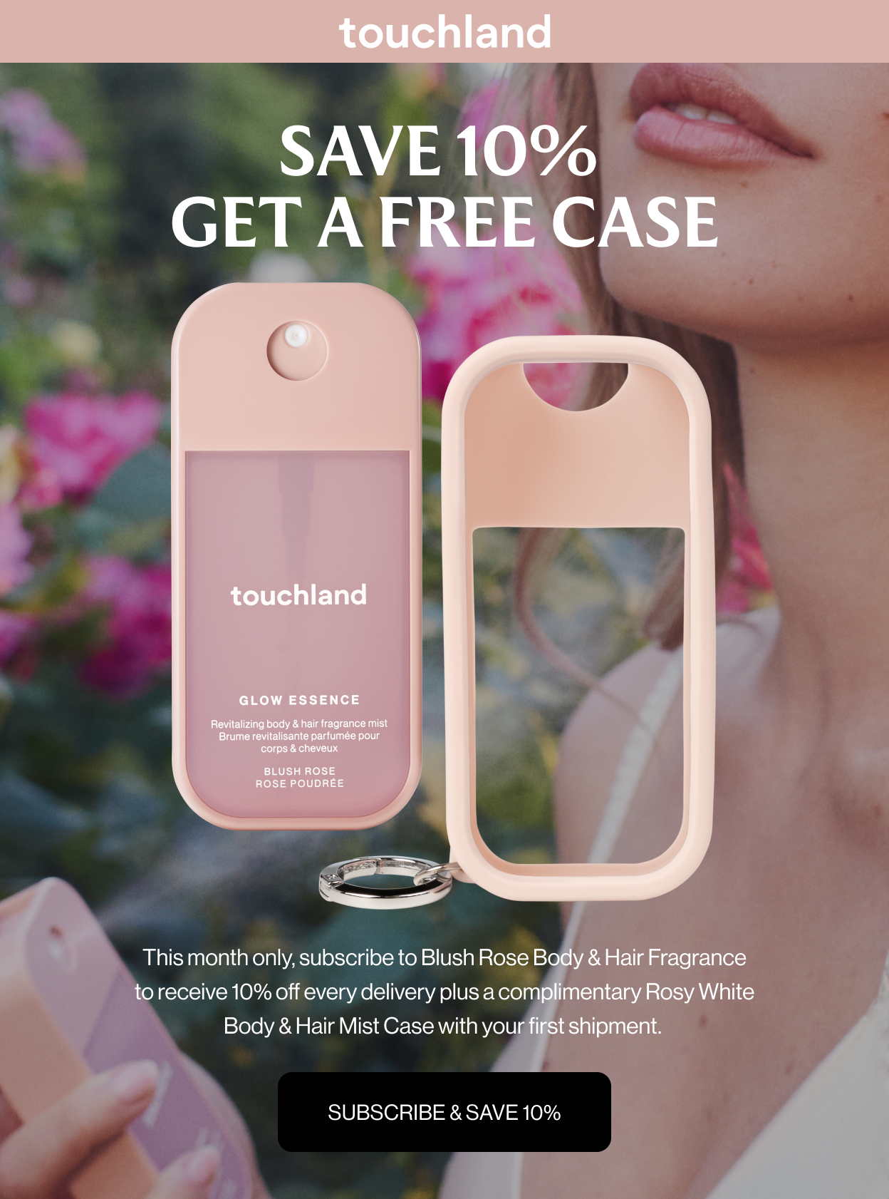 SAVE 10% GET A FREE CASE This month only, subscribe to Blush Rose Body & Hair Fragrance to receive 10% off every delivery plus a complimentary Rosy White Body & Hair Mist Case with your first shipment. SUBSCRIBE & SAVE 10%