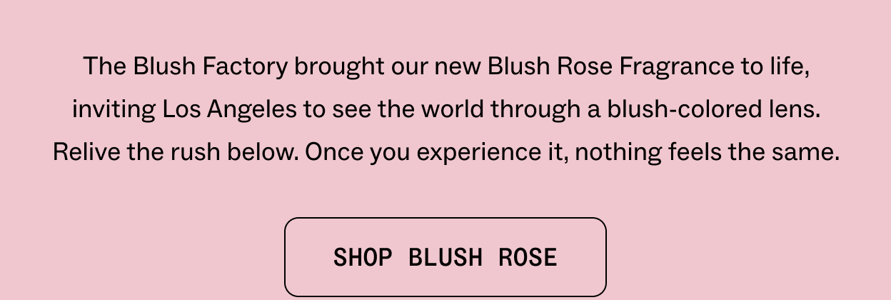 The Blush Factory brought our new Blush Rose Fragrance to life, inviting Los Angeles to see the world through a blush-colored lens. Relive the rush below. Once you experience it, nothing feels the same. SHOP BLUSH ROSE