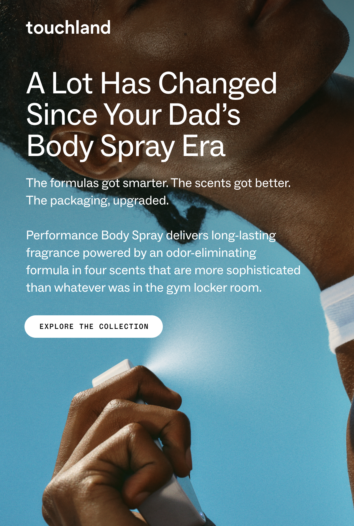 Touchland A lot has changed since your dad’s  body spray era The formulas got smarter. The scents got better. The packaging, upgraded.&nbsp;  Performance Body Spray delivers long-lasting fragrance powered by an odor-eliminating formula in four scents that are more sophisticated than whatever was in the gym locker room. EXPLORE THE COLLECTION