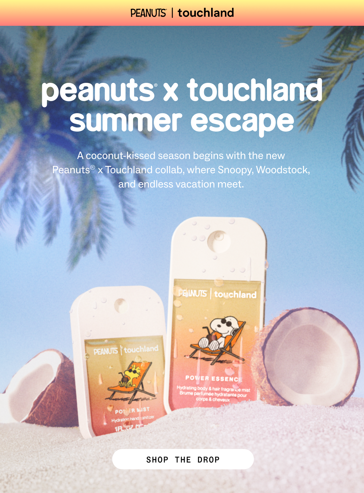 Peanuts®  x touchland Summer Escape A coconut-kissed season begins with the new  Peanuts® x Touchland collab, where Snoopy, Woodstock,  and endless vacation meet.  SHOP THE DROP