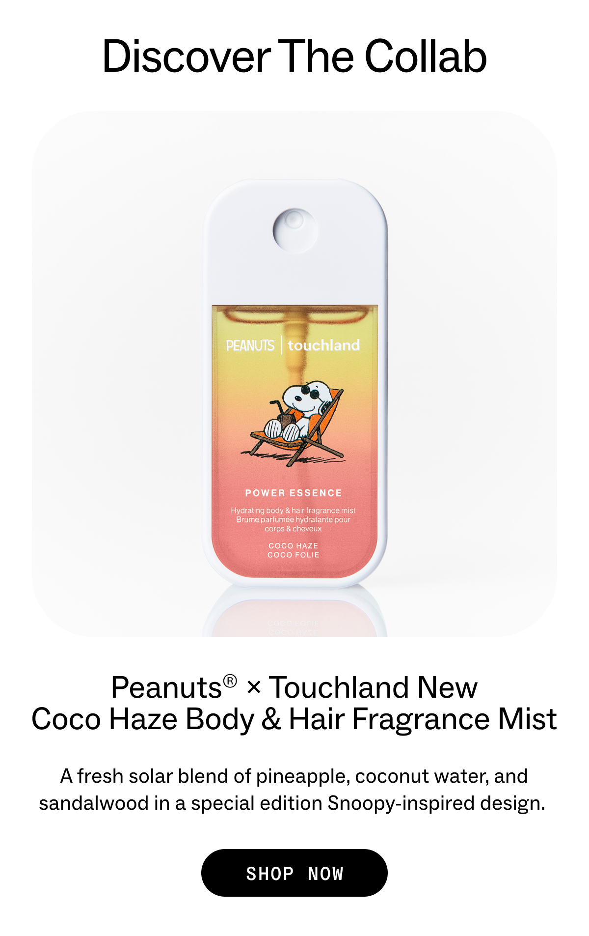 Discover The Collab Peanuts® × Touchland New Coco Haze Body & Hair Fragrance Mist A fresh solar blend of pineapple, coconut water, and sandalwood in a special edition Snoopy-inspired design.  SHOP NOW