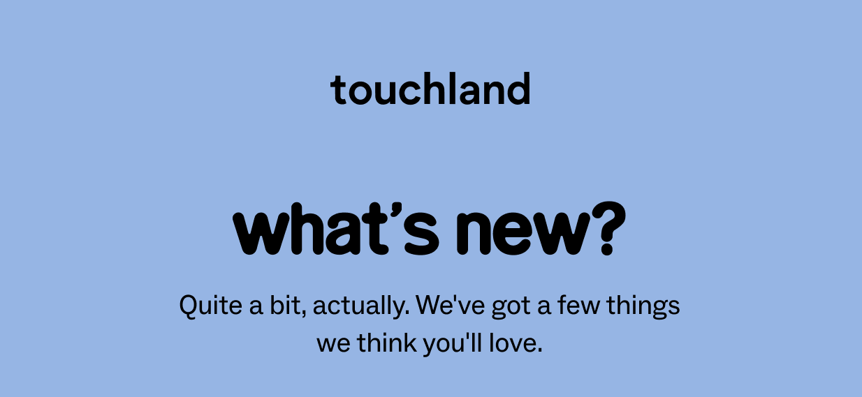 touchland: what’s new? Quite a&nbsp;bit, actually.&nbsp;We've&nbsp;got a few things we think&nbsp;you'll&nbsp;love.
