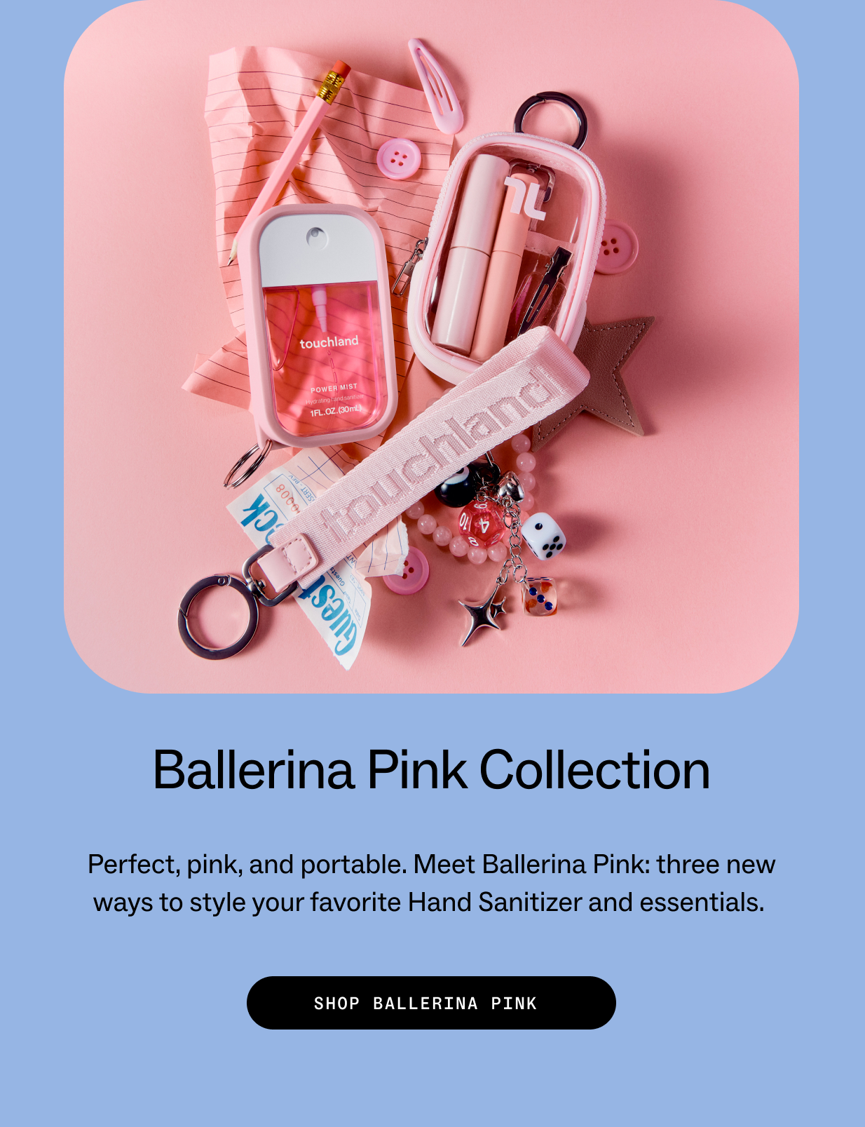 Ballerina Pink Collection Perfect, pink, and portable. Meet Ballerina Pink: three new ways to style your favorite Hand Sanitizer and essentials.&nbsp; SHOP&nbsp;BALLERINA&nbsp;PINK