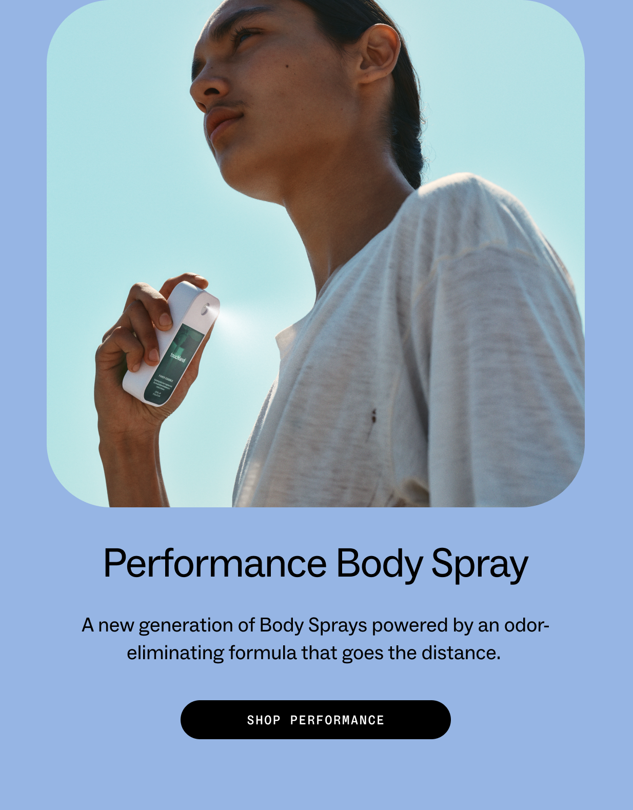 Performance Body Spray A new generation of Body Sprays powered by an odor-eliminating formula that goes the distance.&nbsp; SHOP PERFORMANCE