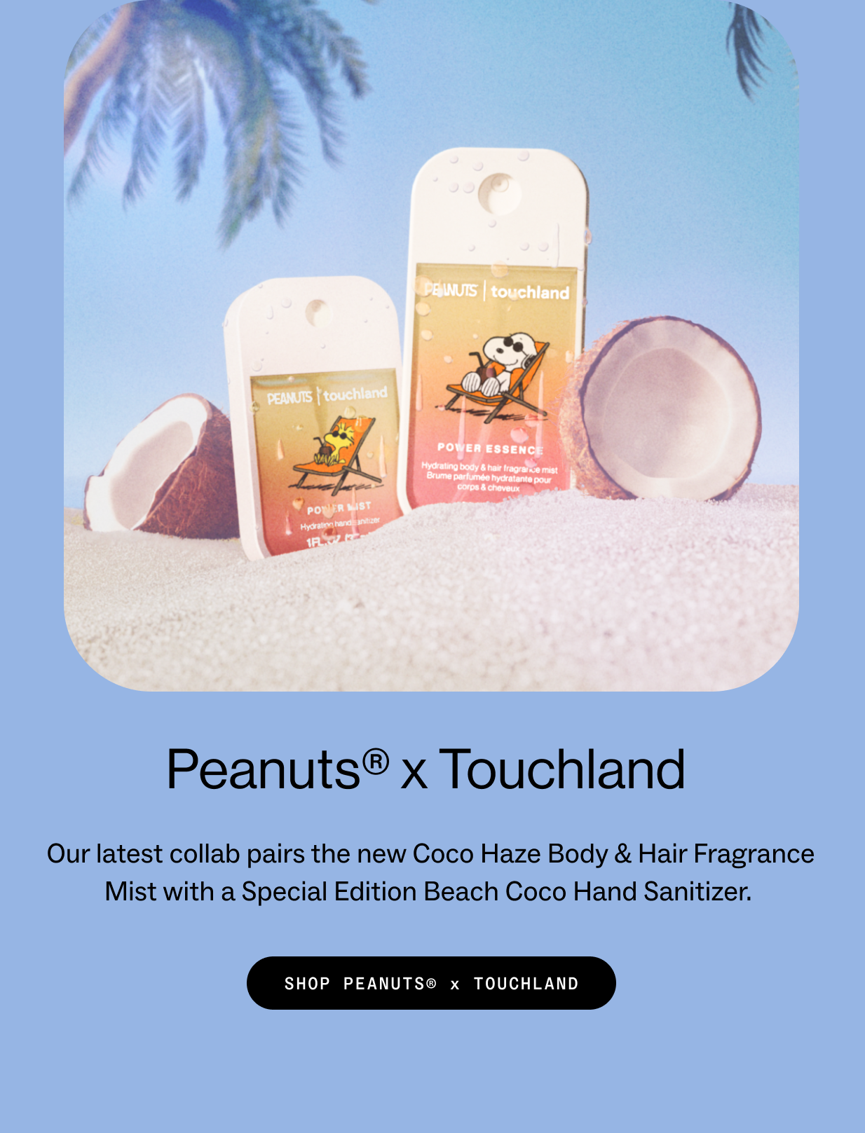 Peanuts®&nbsp;x Touchland&nbsp; Our latest collab pairs the new Coco Haze Body & Hair Fragrance Mist with a Special Edition Beach Coco Hand Sanitizer.&nbsp; SHOP PEANUTS®&nbsp;x TOUCHLAND&nbsp;