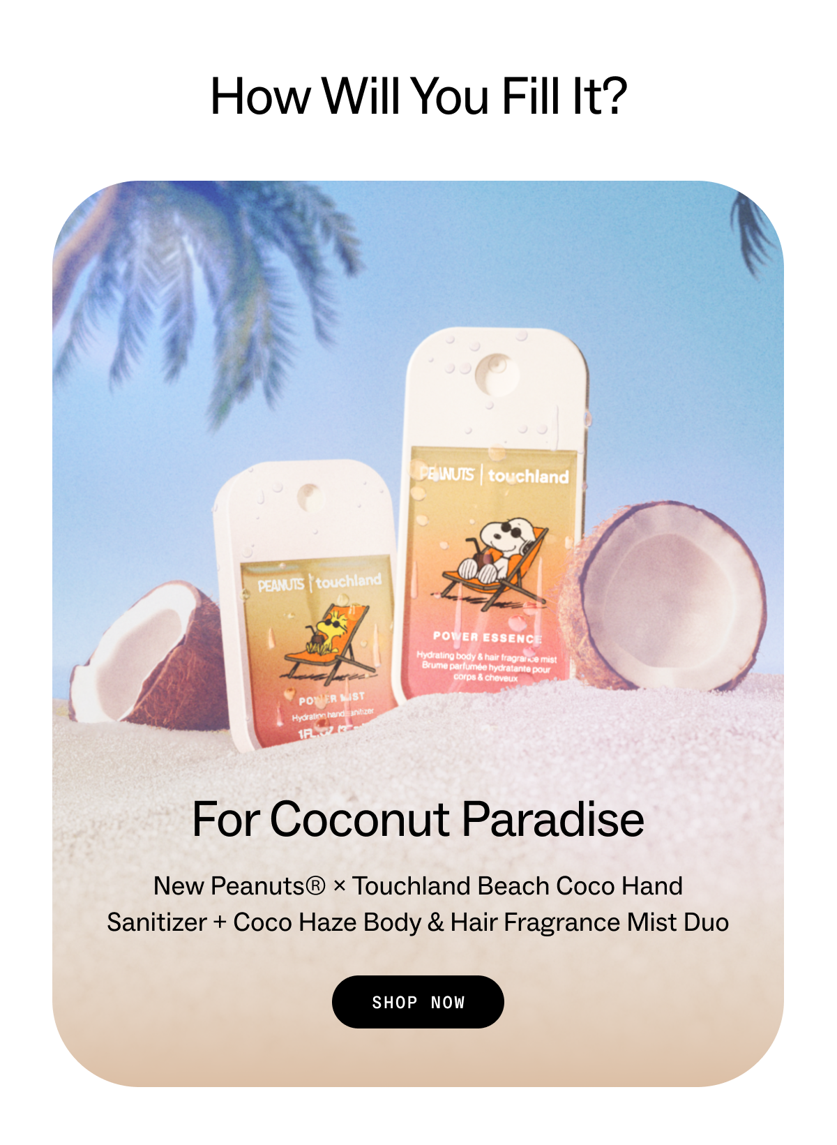 How Will You Fill It? For Coconut Paradise New&nbsp;Peanuts® ×&nbsp;Touchland&nbsp;Beach Coco Hand Sanitizer&nbsp;+&nbsp;Coco Haze Body & Hair Fragrance Mist&nbsp;duo SHOP NOW