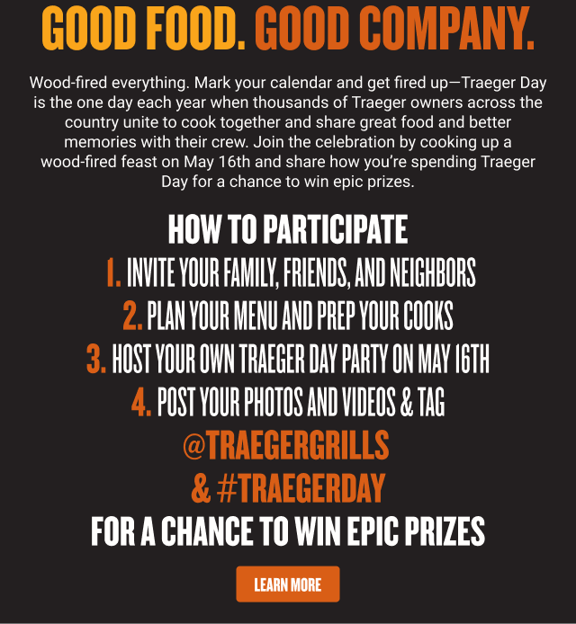 Good food. Good company. Wood-fired everything. Mark your calendar and get fired up—Traeger Day is the one day each year when thousands of Traeger owners across the country unite to cook together and share great food and better memories with their crew. Join the celebration by cooking up a wood‑fired feast on May 16th and share how you’re spending Traeger Day for a chance to win epic prizes.