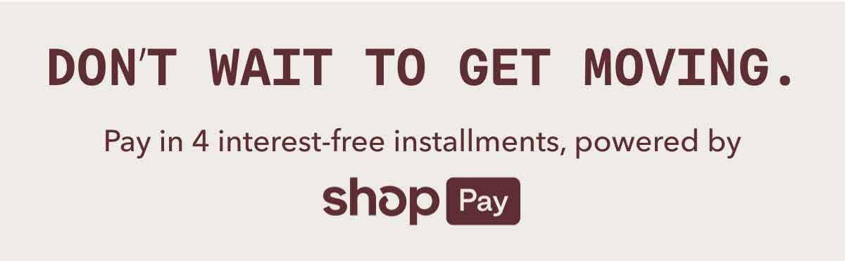 DON’T WAIT TO GET MOVING. | Pay in 4 interest-free installments,&nbsp;powered by | shop Pay