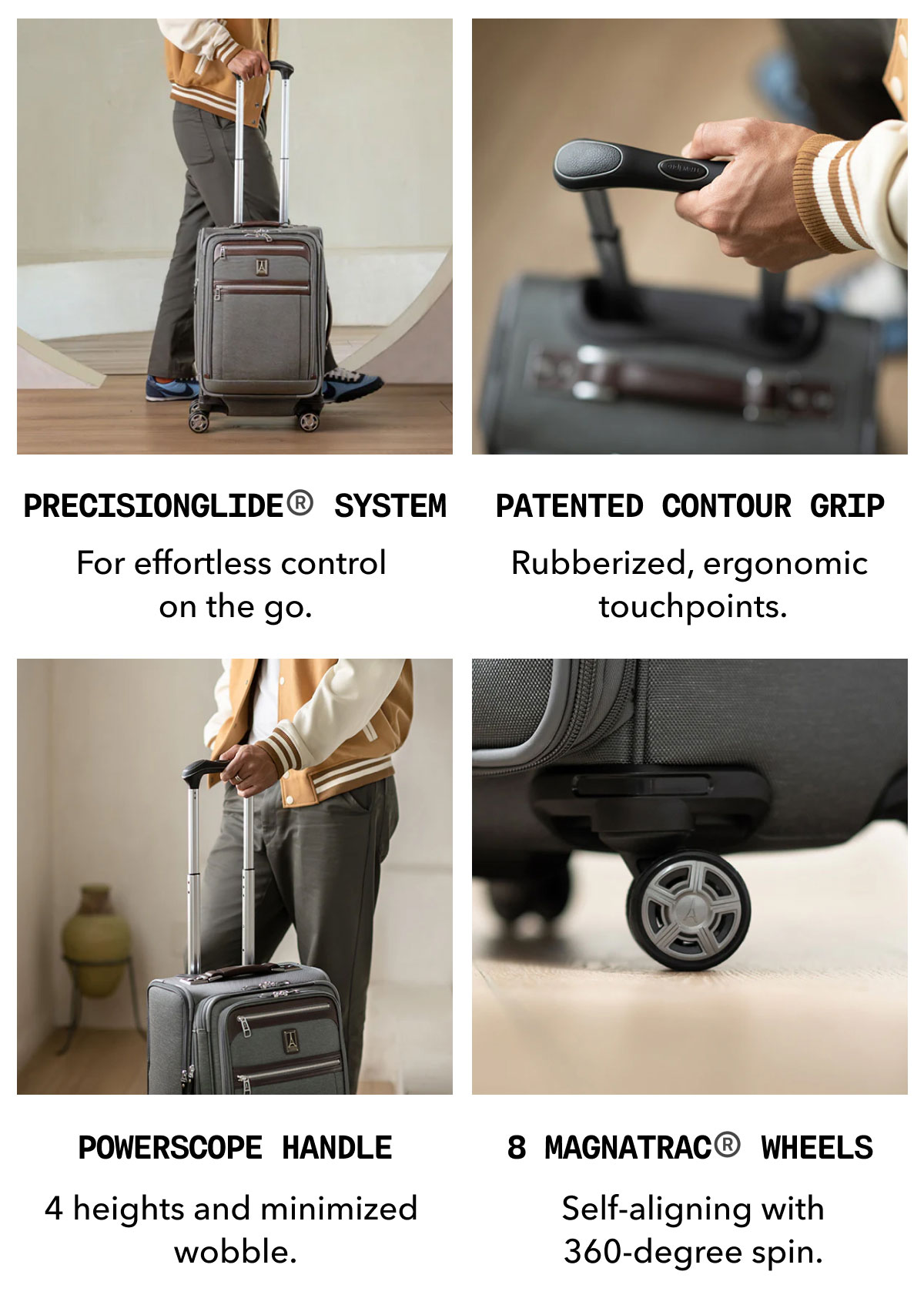 PrecisionGlide® System | For effortless control  on the go. | Patented Contour Grip | Rubberized, ergonomic  touchpoints. | PowerScope Handle | 4 heights and minimized  wobble. | 8 MagnaTrac® Wheels | Self-aligning with 360-degree spin.